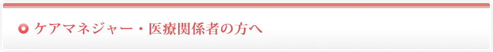 ケアマネジャー・医療関係者の方へ